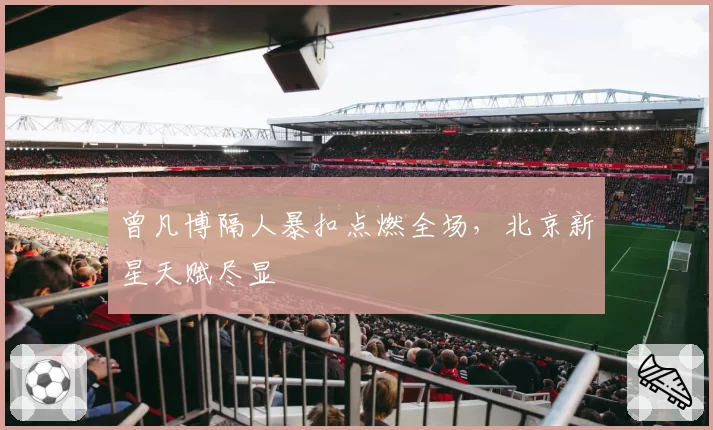 曾凡博隔人暴扣点燃全场，北京新星天赋尽显