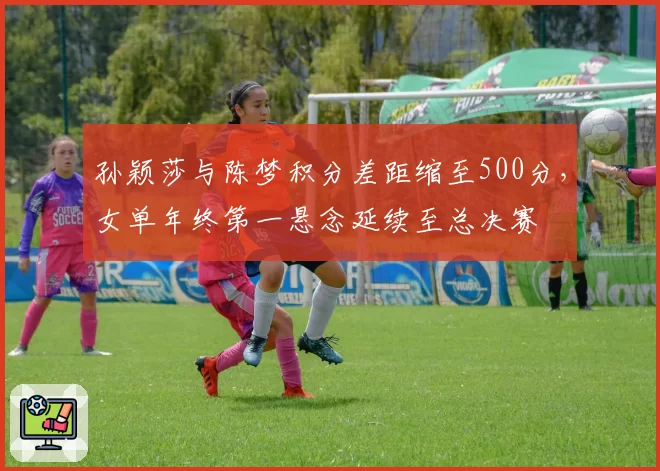 孙颖莎与陈梦积分差距缩至500分，女单年终第一悬念延续至总决赛