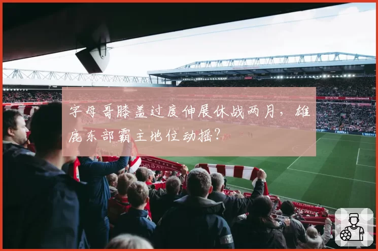字母哥膝盖过度伸展休战两月,雄鹿东部霸主地位动摇?