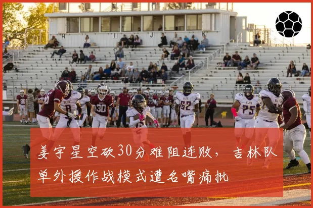 姜宇星空砍30分难阻连败,吉林队单外援作战模式遭名嘴痛批
