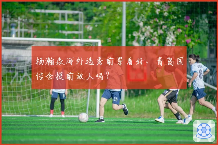 杨瀚森海外选秀前景看好，青岛国信会提前放人吗？