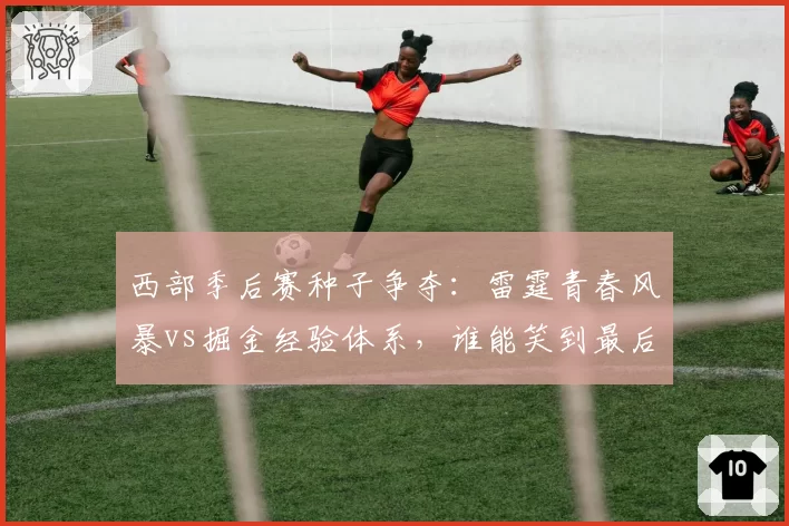 西部季后赛种子争夺：雷霆青春风暴vs掘金经验体系，谁能笑到最后？