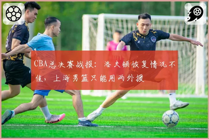 CBA总决赛战报：洛夫顿恢复情况不佳，上海男篮只能用两外援