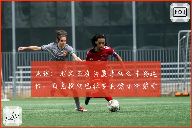 米体:尤文正在为夏季转会市场运作,目光投向巴拉多利德小将楚奇