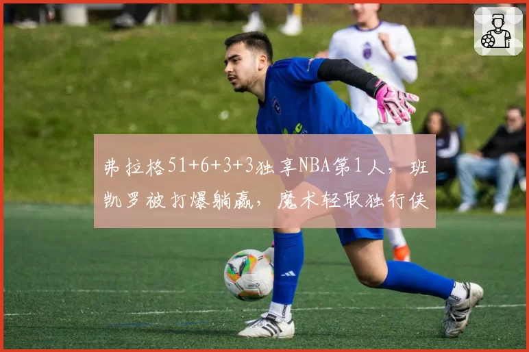 弗拉格51+6+3+3独享NBA第1人，班凯罗被打爆躺赢，魔术轻取独行侠