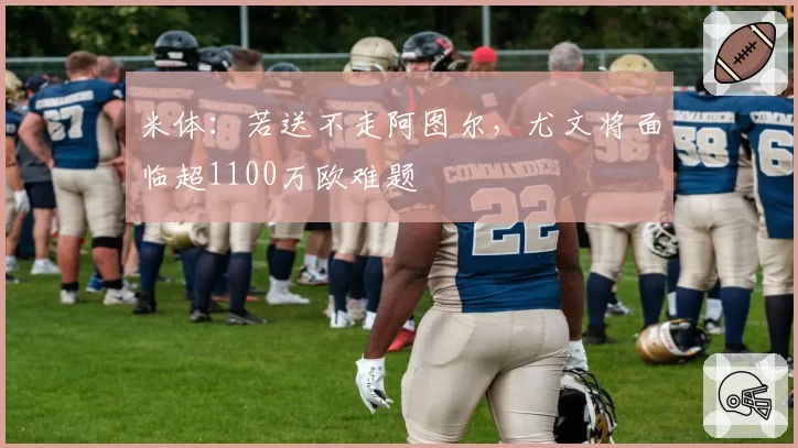 米体:若送不走阿图尔,尤文将面临超1100万欧难题