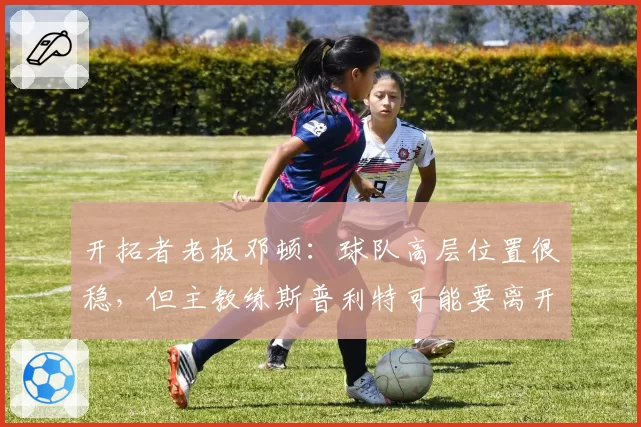 开拓者老板邓顿：球队高层位置很稳，但主教练斯普利特可能要离开