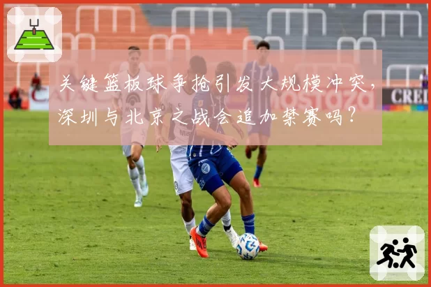 关键篮板球争抢引发大规模冲突，深圳与北京之战会追加禁赛吗？
