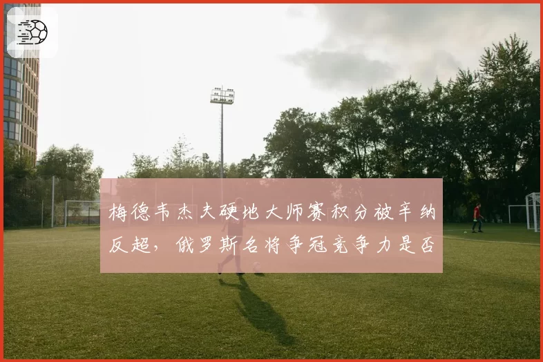 梅德韦杰夫硬地大师赛积分被辛纳反超，俄罗斯名将争冠竞争力是否下滑？