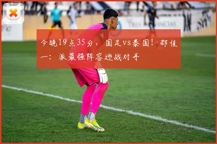 今晚19点35分,国足vs泰国!邵佳一:派最强阵容迎战对手
