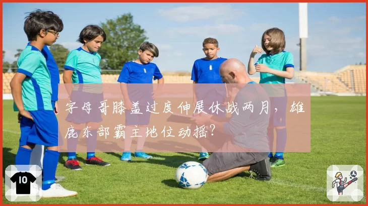 字母哥膝盖过度伸展休战两月,雄鹿东部霸主地位动摇?