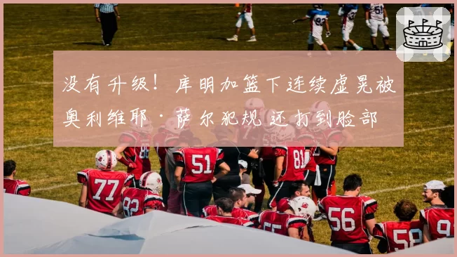 没有升级！库明加篮下连续虚晃被奥利维耶·萨尔犯规 还打到脸部