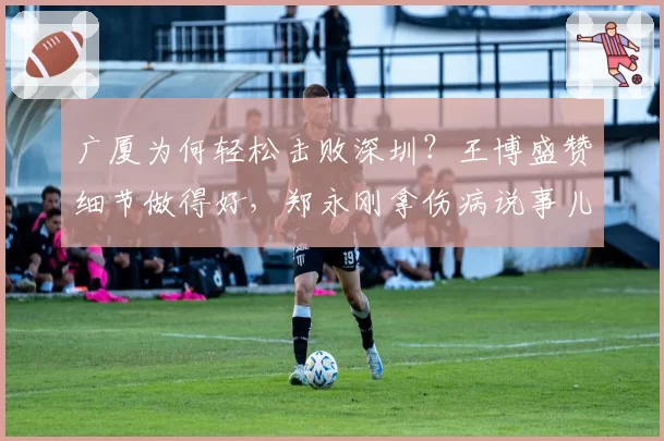 广厦为何轻松击败深圳？王博盛赞细节做得好，郑永刚拿伤病说事儿