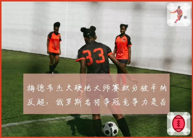 梅德韦杰夫硬地大师赛积分被辛纳反超，俄罗斯名将争冠竞争力是否下滑？