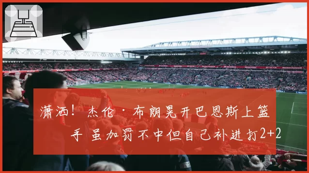 潇洒!杰伦·布朗晃开巴恩斯上篮得手 虽加罚不中但自己补进打2+2