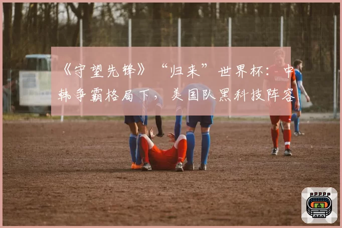 《守望先锋》“归来”世界杯:中韩争霸格局下,美国队黑科技阵容成变数