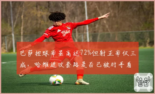 巴萨控球率虽高达72%但射正率仅三成,哈维进攻套路是否已被对手看穿?