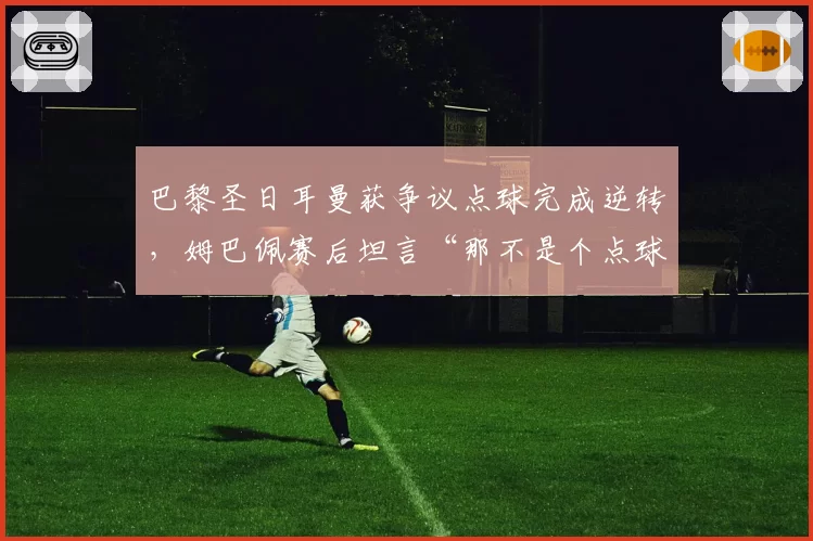 巴黎圣日耳曼获争议点球完成逆转，姆巴佩赛后坦言“那不是个点球”