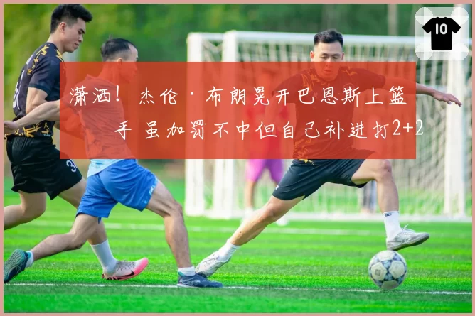 潇洒!杰伦·布朗晃开巴恩斯上篮得手 虽加罚不中但自己补进打2+2