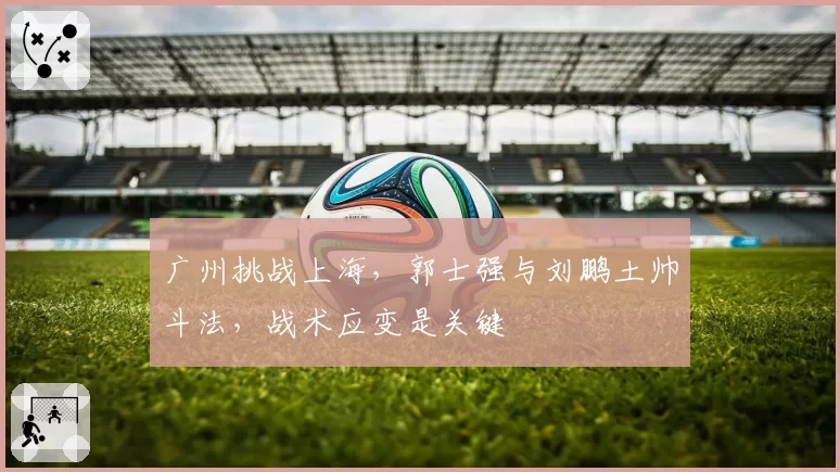 广州挑战上海,郭士强与刘鹏土帅斗法,战术应变是关键