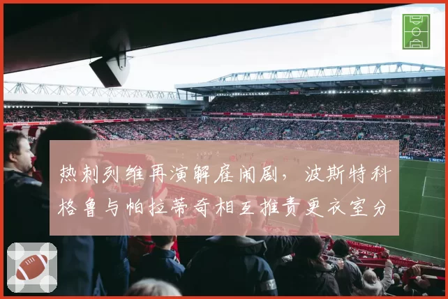 热刺列维再演解雇闹剧，波斯特科格鲁与帕拉蒂奇相互推责更衣室分裂