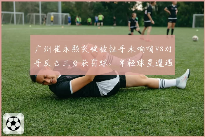 广州崔永熙突破被拉手未响哨vs对手反击三分获罚球，年轻球星遭遇不公平对待