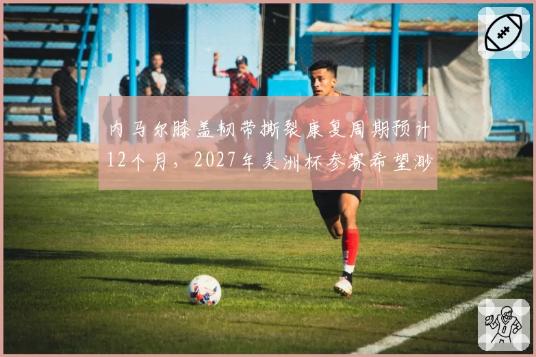 内马尔膝盖韧带撕裂康复周期预计12个月，2027年美洲杯参赛希望渺茫