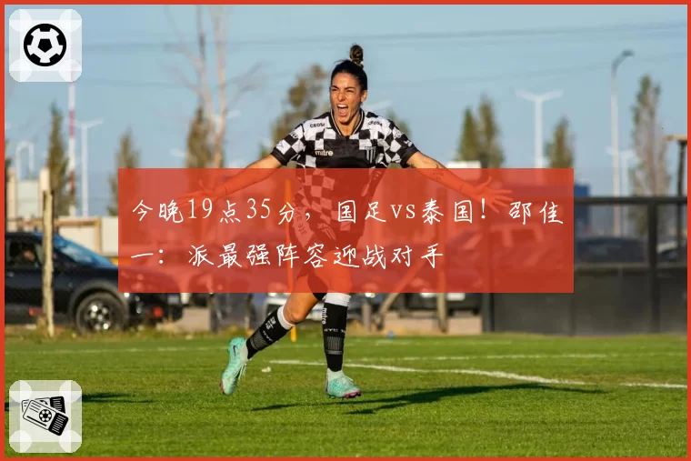 今晚19点35分,国足vs泰国!邵佳一:派最强阵容迎战对手