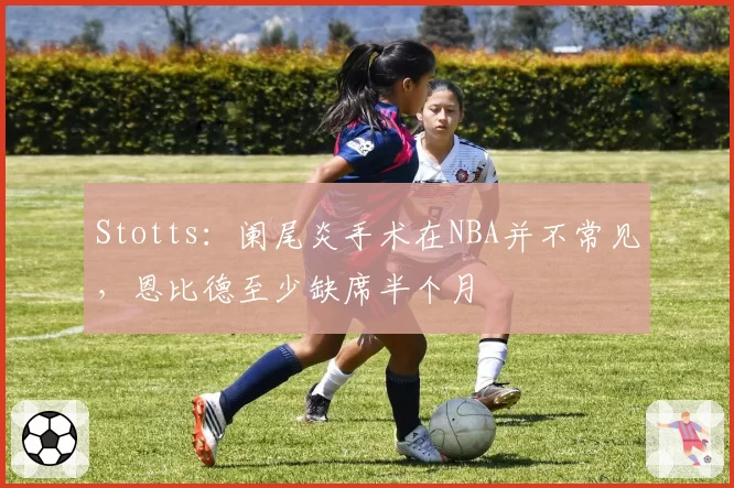 Stotts：阑尾炎手术在NBA并不常见，恩比德至少缺席半个月