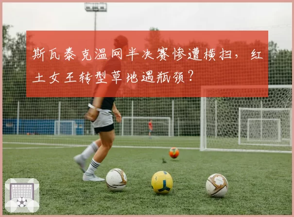 斯瓦泰克温网半决赛惨遭横扫,红土女王转型草地遇瓶颈?