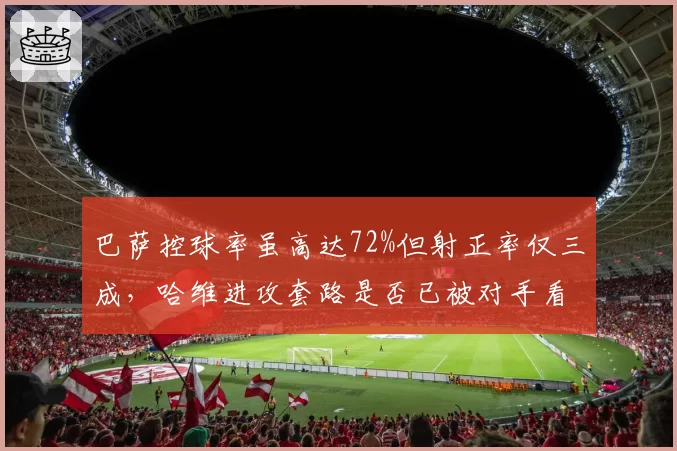 巴萨控球率虽高达72%但射正率仅三成，哈维进攻套路是否已被对手看穿？