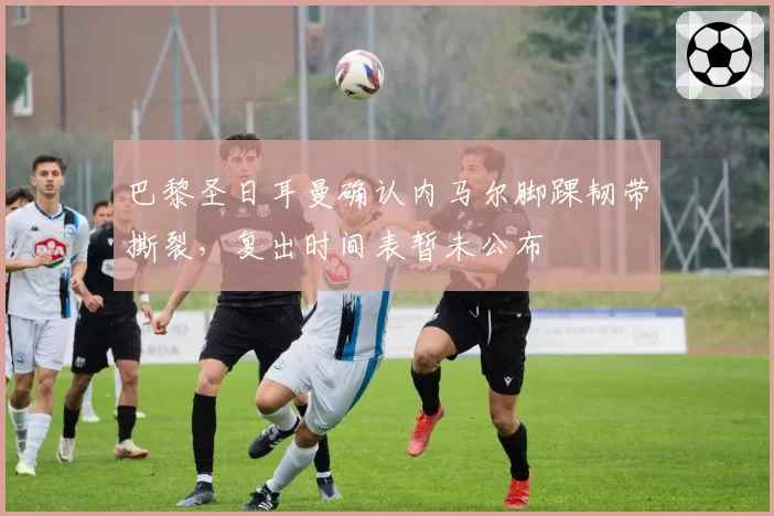 巴黎圣日耳曼确认内马尔脚踝韧带撕裂，复出时间表暂未公布