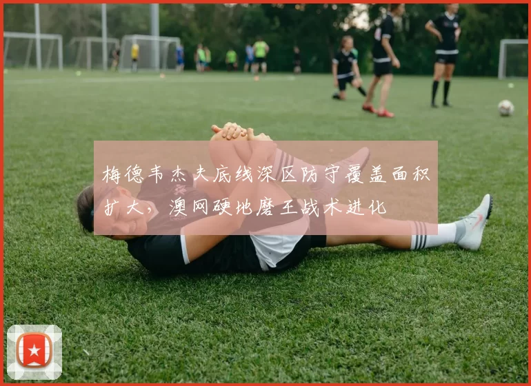 梅德韦杰夫底线深区防守覆盖面积扩大，澳网硬地磨王战术进化