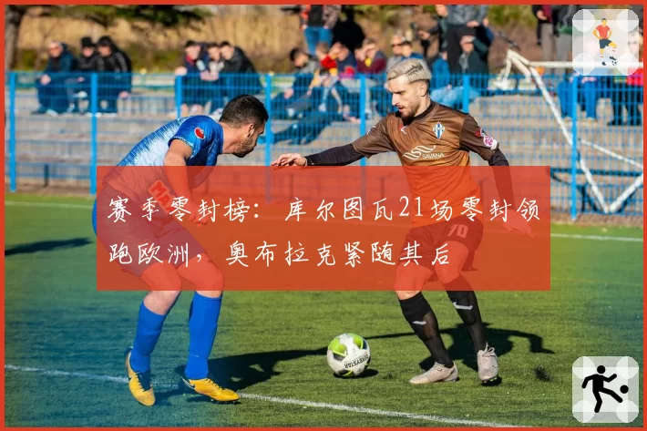 赛季零封榜:库尔图瓦21场零封领跑欧洲,奥布拉克紧随其后