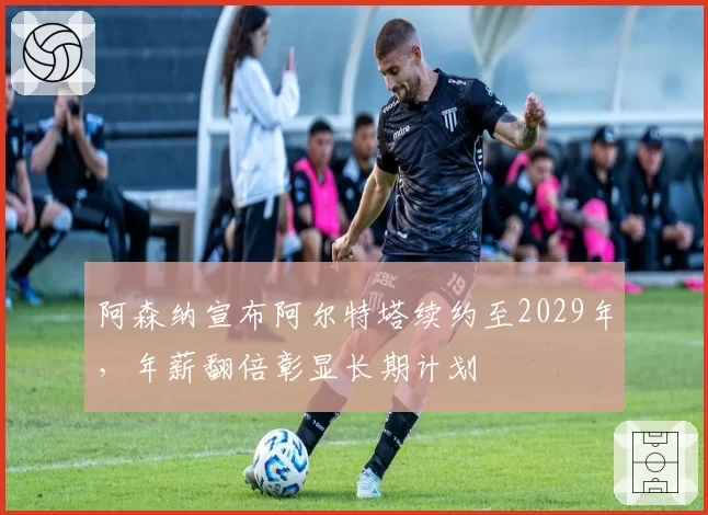 阿森纳宣布阿尔特塔续约至2029年，年薪翻倍彰显长期计划