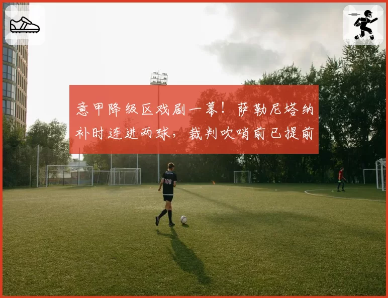 意甲降级区戏剧一幕!萨勒尼塔纳补时连进两球,裁判吹哨前已提前庆祝