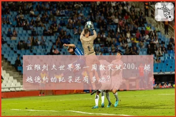 兹维列夫世界第一周数突破200,超越德约的纪录还有多远?