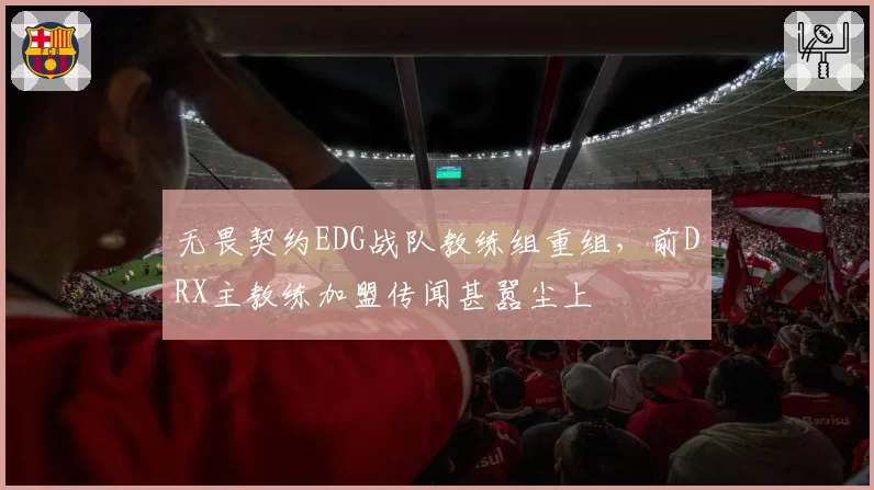 无畏契约EDG战队教练组重组，前DRX主教练加盟传闻甚嚣尘上
