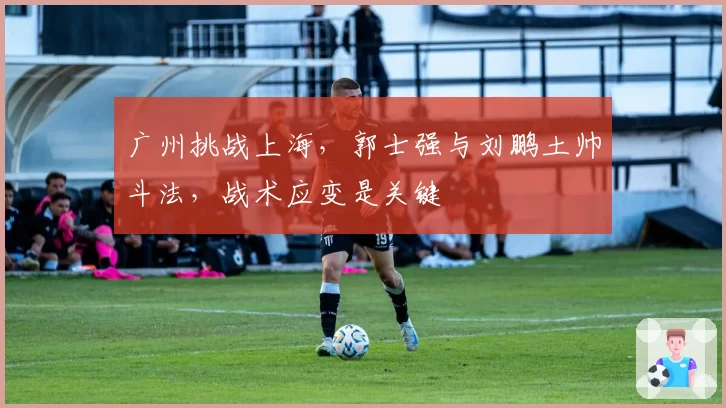 广州挑战上海,郭士强与刘鹏土帅斗法,战术应变是关键