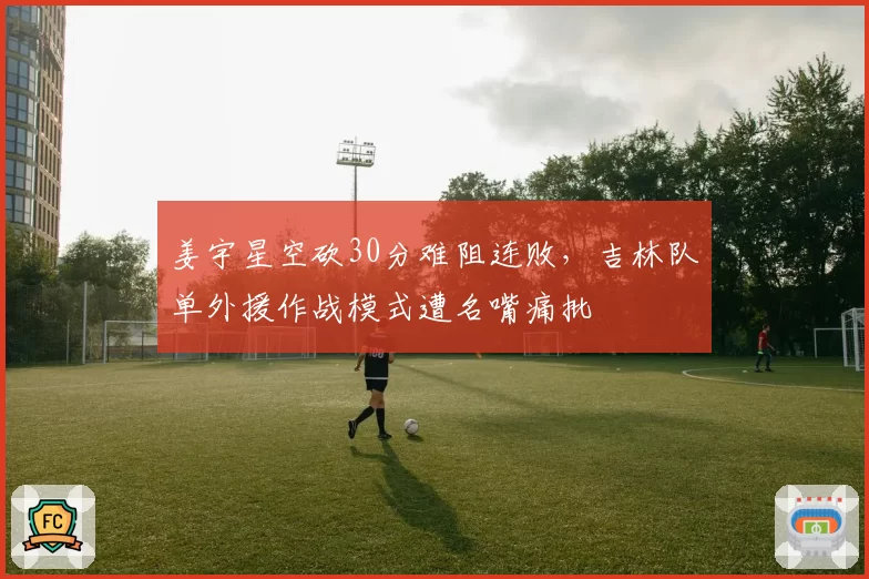 姜宇星空砍30分难阻连败,吉林队单外援作战模式遭名嘴痛批