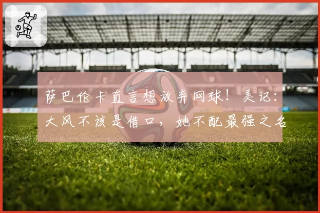 萨巴伦卡直言想放弃网球！美记：大风不该是借口，她不配最强之名