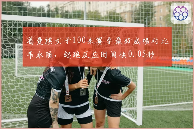 葛曼棋女子100米赛季最好成绩对比韦永丽,起跑反应时间快0.05秒