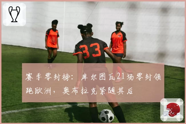 赛季零封榜:库尔图瓦21场零封领跑欧洲,奥布拉克紧随其后