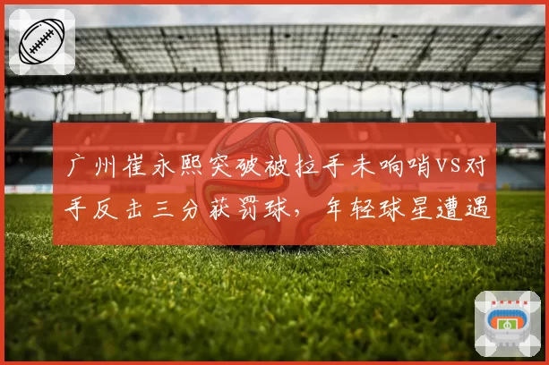 广州崔永熙突破被拉手未响哨vs对手反击三分获罚球,年轻球星遭遇不公平对待