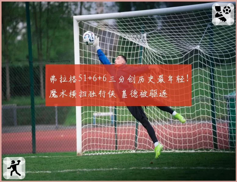 弗拉格51+6+6三分创历史最年轻！魔术横扫独行侠 基德被驱逐