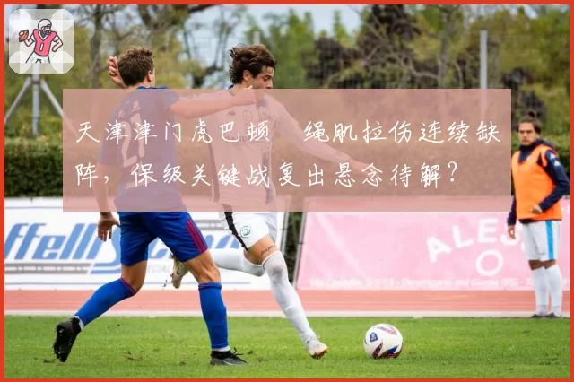天津津门虎巴顿腘绳肌拉伤连续缺阵，保级关键战复出悬念待解？