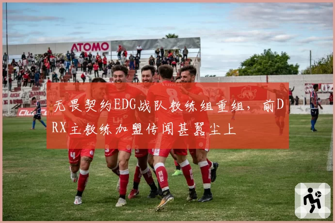 无畏契约EDG战队教练组重组，前DRX主教练加盟传闻甚嚣尘上