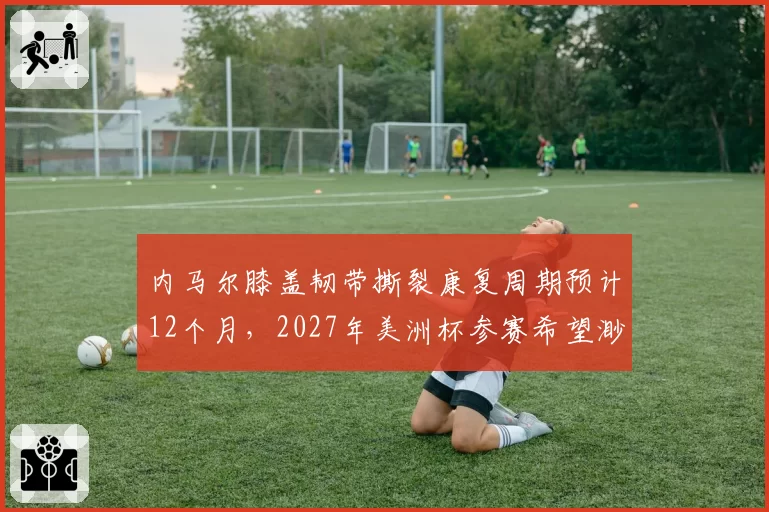 内马尔膝盖韧带撕裂康复周期预计12个月，2027年美洲杯参赛希望渺茫