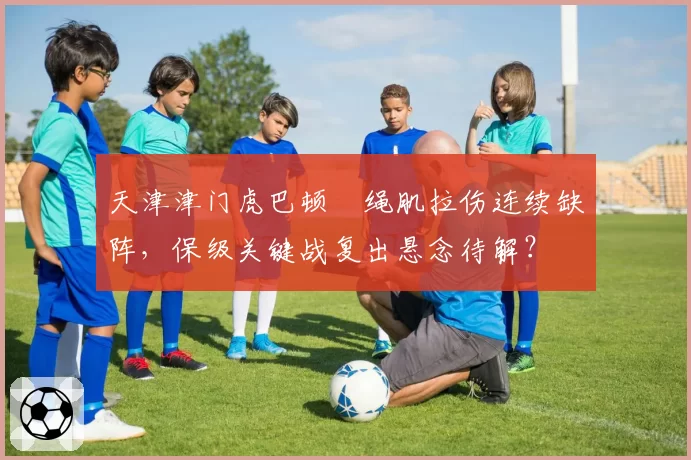 天津津门虎巴顿腘绳肌拉伤连续缺阵，保级关键战复出悬念待解？