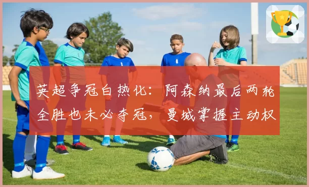 英超争冠白热化:阿森纳最后两轮全胜也未必夺冠,曼城掌握主动权